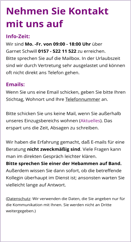 Nehmen Sie Kontakt mit uns auf Info-Zeit: Wir sind Mo. -Fr. von 09:00 - 18:00 Uhr über  Garnet Schwill 0157 - 522 11 522 zu erreichen.  Bitte sprechen Sie auf die Mailbox. In der Urlaubszeit sind wir durch Vertretung sehr ausgelastet und können oft nicht direkt ans Telefon gehen.  Emails: Wenn Sie uns eine Email schicken, geben Sie bitte Ihren Stichtag, Wohnort und Ihre Telefonnummer an.  Bitte schicken Sie uns keine Mail, wenn Sie außerhalb unseres Einzugsbereichs wohnen (Aktuelles). Das erspart uns die Zeit, Absagen zu schreiben.  Wir haben die Erfahrung gemacht, daß E-mails für eine Beratung nicht zweckmäßig sind. Viele Fragen kann man im direkten Gespräch leichter klären.  Bitte sprechen Sie einer der Hebammen auf Band. Außerdem wissen Sie dann sofort, ob die betreffende Kollegin überhaupt im Dienst ist; ansonsten warten Sie vielleicht lange auf Antwort.  (Datenschutz: Wir verwenden die Daten, die Sie angeben nur für die Kommunikation mit Ihnen. Sie werden nicht an Dritte weitergegeben.)