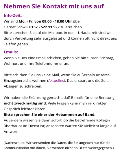 Nehmen Sie Kontakt mit uns auf Info-Zeit: Wir sind Mo. - Fr. von 09:00 - 18:00 Uhr über  Garnet Schwill 0157 - 522 11 522 zu erreichen. Bitte sprechen Sie auf die Mailbox. In der  - Urlaubszeit sind wir durch Vertretung sehr ausgelastet und können oft nicht direkt ans Telefon gehen.  Emails: Wenn Sie uns eine Email schicken, geben Sie bitte Ihren Stichtag, Wohnort und Ihre Telefonnummer an.  Bitte schicken Sie uns keine Mail, wenn Sie außerhalb unseres Einzugsbereichs wohnen (Aktuelles). Das erspart uns die Zeit, Absagen zu schreiben.  Wir haben die Erfahrung gemacht, daß E-mails für eine Beratung nicht zweckmäßig sind. Viele Fragen kann man im direkten Gespräch leichter klären.  Bitte sprechen Sie einer der Hebammen auf Band. Außerdem wissen Sie dann sofort, ob die betreffende Kollegin überhaupt im Dienst ist; ansonsten warten Sie vielleicht lange auf Antwort.  (Datenschutz: Wir verwenden die Daten, die Sie angeben nur für die Kommunikation mit Ihnen. Sie werden nicht an Dritte weitergegeben.)