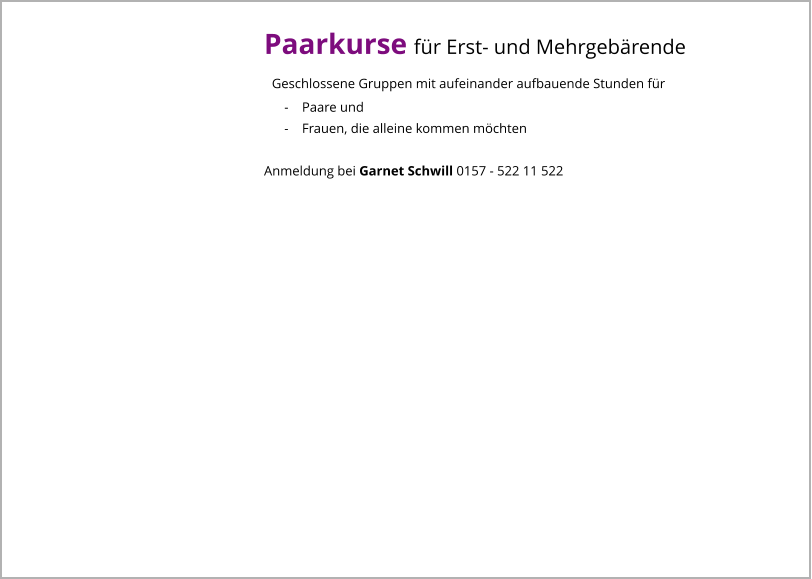 Paarkurse für Erst- und Mehrgebärende   Geschlossene Gruppen mit aufeinander aufbauende Stunden für       -    Paare und       -    Frauen, die alleine kommen möchten  Anmeldung bei Garnet Schwill 0157 - 522 11 522