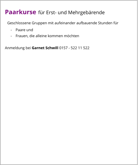 Paarkurse für Erst- und Mehrgebärende   Geschlossene Gruppen mit aufeinander aufbauende Stunden für       -    Paare und       -    Frauen, die alleine kommen möchten  Anmeldung bei Garnet Schwill 0157 - 522 11 522