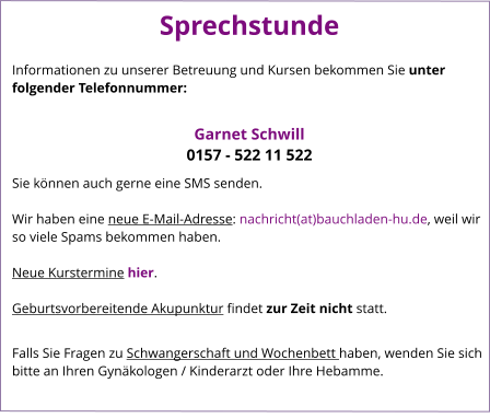Sprechstunde Informationen zu unserer Betreuung und Kursen bekommen Sie unter folgender Telefonnummer:     Garnet Schwill 0157 - 522 11 522  Sie können auch gerne eine SMS senden.  Wir haben eine neue E-Mail-Adresse: nachricht(at)bauchladen-hu.de, weil wir so viele Spams bekommen haben.  Neue Kurstermine hier.   Geburtsvorbereitende Akupunktur findet zur Zeit nicht statt.    Falls Sie Fragen zu Schwangerschaft und Wochenbett haben, wenden Sie sich bitte an Ihren Gynäkologen / Kinderarzt oder Ihre Hebamme.