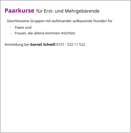 Paarkurse für Erst- und Mehrgebärende   Geschlossene Gruppen mit aufeinander aufbauende Stunden für       -    Paare und       -    Frauen, die alleine kommen möchten  Anmeldung bei Garnet Schwill 0157 - 522 11 522