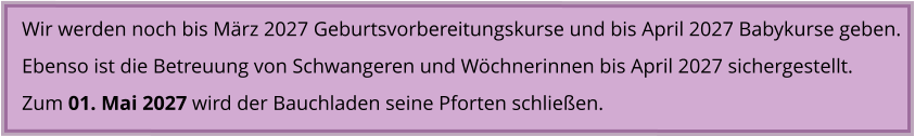 Wir werden noch bis März 2027 Geburtsvorbereitungskurse und bis April 2027 Babykurse geben. Ebenso ist die Betreuung von Schwangeren und Wöchnerinnen bis April 2027 sichergestellt. Zum 01. Mai 2027 wird der Bauchladen seine Pforten schließen.