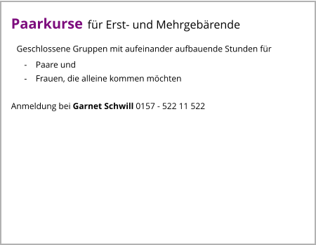 Paarkurse für Erst- und Mehrgebärende   Geschlossene Gruppen mit aufeinander aufbauende Stunden für       -    Paare und       -    Frauen, die alleine kommen möchten  Anmeldung bei Garnet Schwill 0157 - 522 11 522