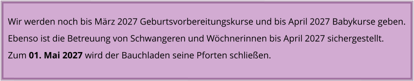 Wir werden noch bis März 2027 Geburtsvorbereitungskurse und bis April 2027 Babykurse geben. Ebenso ist die Betreuung von Schwangeren und Wöchnerinnen bis April 2027 sichergestellt. Zum 01. Mai 2027 wird der Bauchladen seine Pforten schließen.