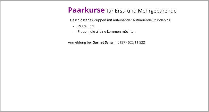 Paarkurse für Erst- und Mehrgebärende   Geschlossene Gruppen mit aufeinander aufbauende Stunden für       -    Paare und       -    Frauen, die alleine kommen möchten  Anmeldung bei Garnet Schwill 0157 - 522 11 522
