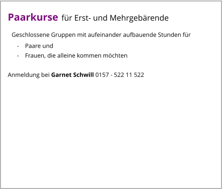 Paarkurse für Erst- und Mehrgebärende   Geschlossene Gruppen mit aufeinander aufbauende Stunden für       -    Paare und       -    Frauen, die alleine kommen möchten  Anmeldung bei Garnet Schwill 0157 - 522 11 522